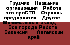 Грузчик › Название организации ­ Работа-это проСТО › Отрасль предприятия ­ Другое › Минимальный оклад ­ 1 - Все города Работа » Вакансии   . Алтайский край